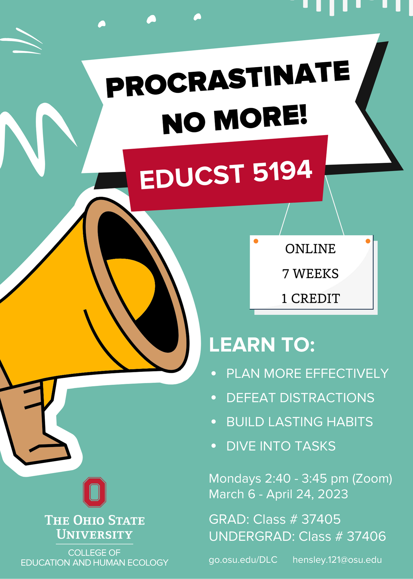 Course flyer with megaphone. Procrastinate no more! EDUCST 5194. Online, 7 weeks, 1 credit. Learn to: plan more effectively, defeat distractions, build lasting habits, dive into tasks. Mondays 2:40-3:45 pm (Zoom). March 6 - April 24, 2023. GRAD: Class # 37405. Undergrad: Class # 37406. The Ohio State University College of Education and Human Ecology. go.osu.edu/DLC hensley.121@osu.edu